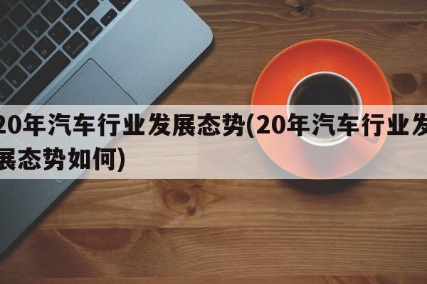 20年汽车行业发展态势(20年汽车行业发展态势如何)